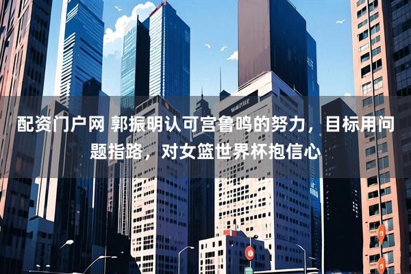 配资门户网 郭振明认可宫鲁鸣的努力，目标用问题指路，对女篮世界杯抱信心