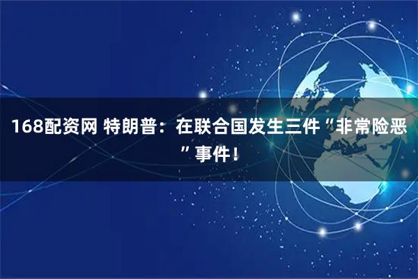 168配资网 特朗普：在联合国发生三件“非常险恶”事件！