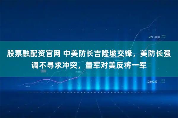 股票融配资官网 中美防长吉隆坡交锋，美防长强调不寻求冲突，董军对美反将一军