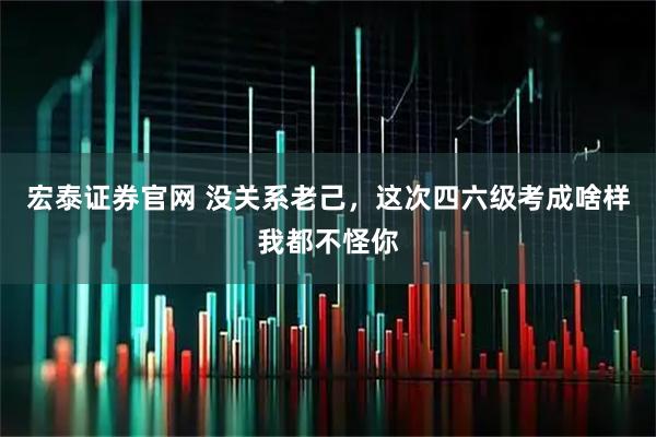 宏泰证券官网 没关系老己，这次四六级考成啥样我都不怪你