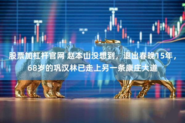 股票加杠杆官网 赵本山没想到，退出春晚15年，68岁的巩汉林已走上另一条康庄大道