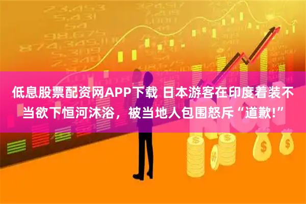 低息股票配资网APP下载 日本游客在印度着装不当欲下恒河沐浴，被当地人包围怒斥“道歉!”