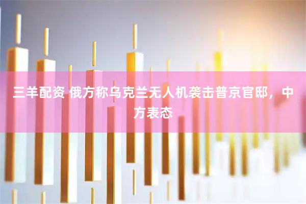 三羊配资 俄方称乌克兰无人机袭击普京官邸，中方表态