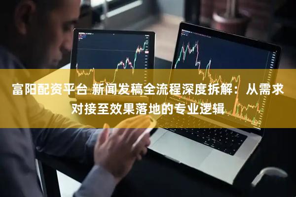 富阳配资平台 新闻发稿全流程深度拆解：从需求对接至效果落地的专业逻辑