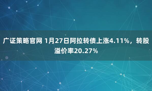 广证策略官网 1月27日阿拉转债上涨4.11%，转股溢价率20.27%
