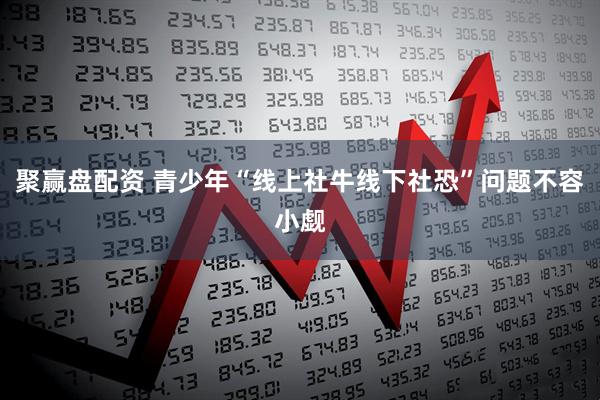聚赢盘配资 青少年“线上社牛线下社恐”问题不容小觑