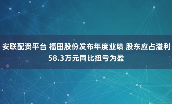 安联配资平台 福田股份发布年度业绩 股东应占溢利58.3万元同比扭亏为盈