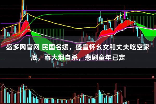 盛多网官网 民国名媛,盛宣怀幺女和丈夫吃空家底,吞大烟自杀,悲剧童年已定