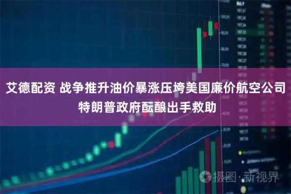 艾德配资 战争推升油价暴涨压垮美国廉价航空公司 特朗普政府酝酿出手救助